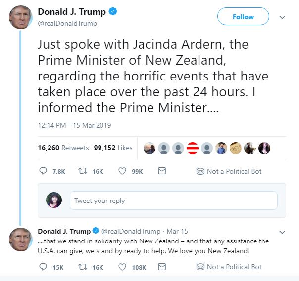 Trump tweets: Donald J. Trump ‏ Verified account @realDonaldTrump Follow Follow @realDonaldTrump More Just spoke with Jacinda Ardern, the Prime Minister of New Zealand, regarding the horrific events that have taken place over the past 24 hours. I informed the Prime Minister.... ....that we stand in solidarity with New Zealand – and that any assistance the U.S.A. can give, we stand by ready to help. We love you New Zealand! 12:14 PM - 15 Mar 2019